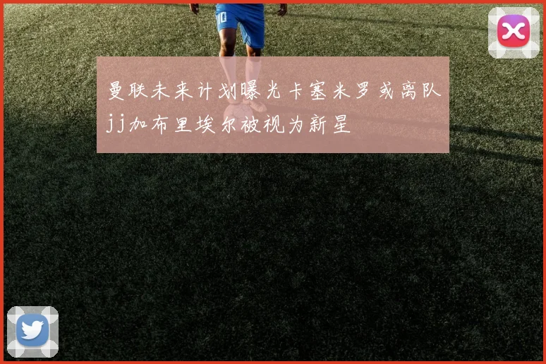 曼联未来计划曝光卡塞米罗或离队jj加布里埃尔被视为新星