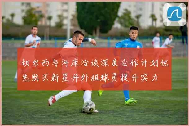 切尔西与河床洽谈深度合作计划优先购买新星并外租球员提升实力