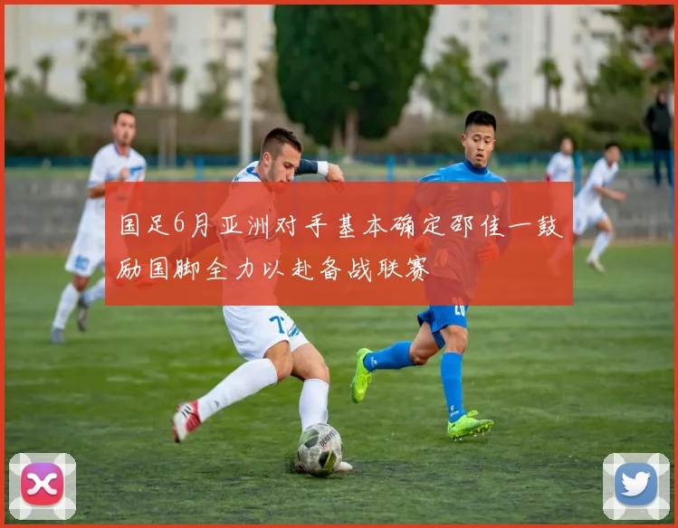 国足6月亚洲对手基本确定邵佳一鼓励国脚全力以赴备战联赛