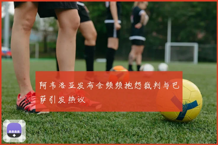阿韦洛亚发布会频频抱怨裁判与巴萨引发热议