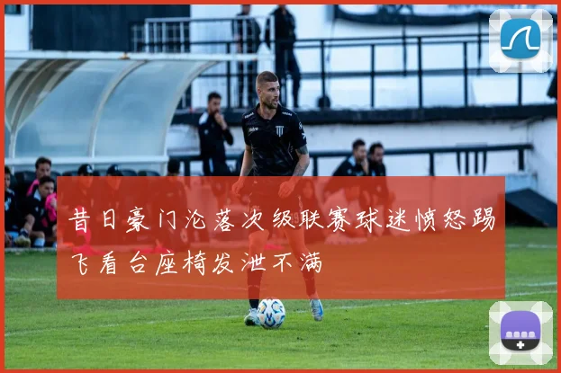 昔日豪门沦落次级联赛球迷愤怒踢飞看台座椅发泄不满