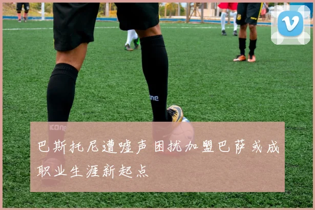 巴斯托尼遭嘘声困扰加盟巴萨或成职业生涯新起点