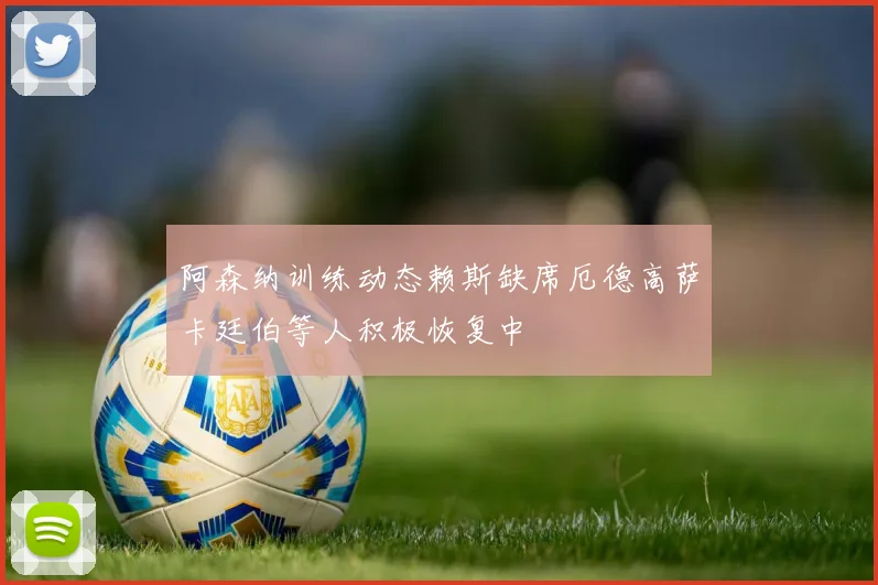 阿森纳训练动态赖斯缺席厄德高萨卡廷伯等人积极恢复中