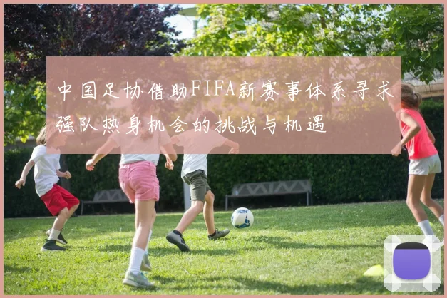 中国足协借助FIFA新赛事体系寻求强队热身机会的挑战与机遇
