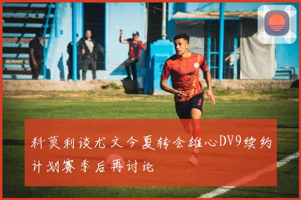 科莫利谈尤文今夏转会雄心DV9续约计划赛季后再讨论