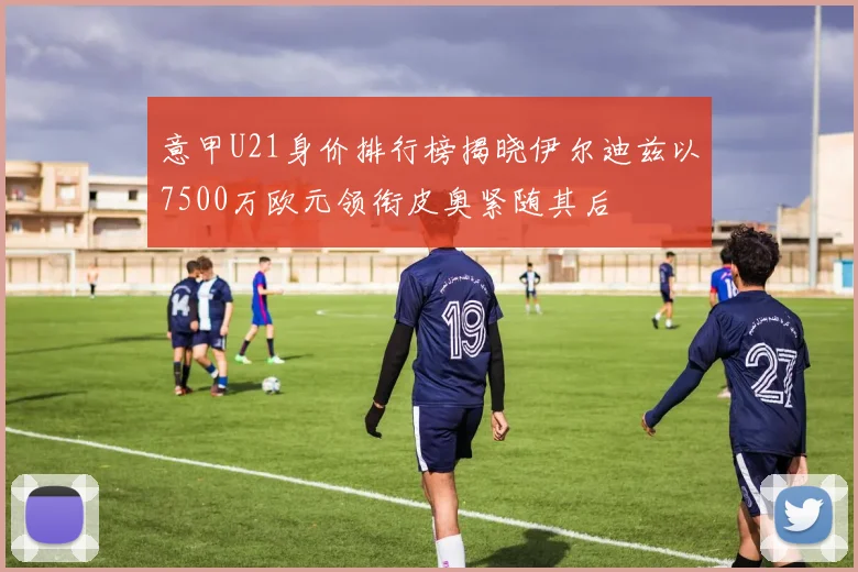 意甲U21身价排行榜揭晓伊尔迪兹以7500万欧元领衔皮奥紧随其后