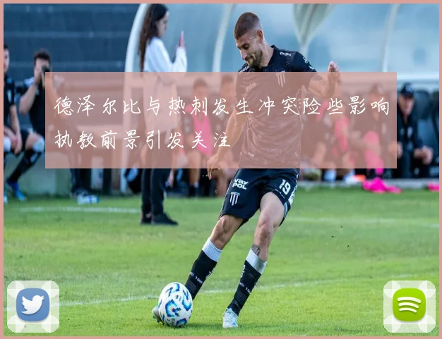 德泽尔比与热刺发生冲突险些影响执教前景引发关注