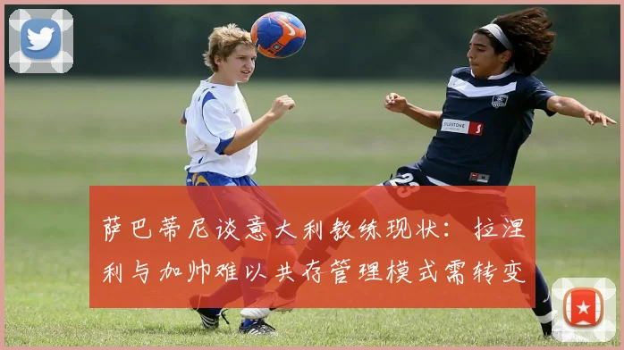 萨巴蒂尼谈意大利教练现状：拉涅利与加帅难以共存管理模式需转变